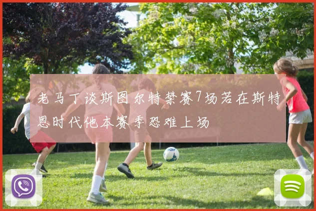 老马丁谈斯图尔特禁赛7场若在斯特恩时代他本赛季恐难上场