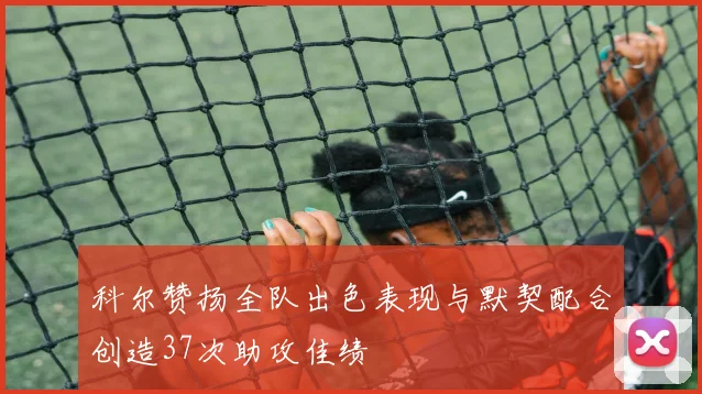 科尔赞扬全队出色表现与默契配合创造37次助攻佳绩
