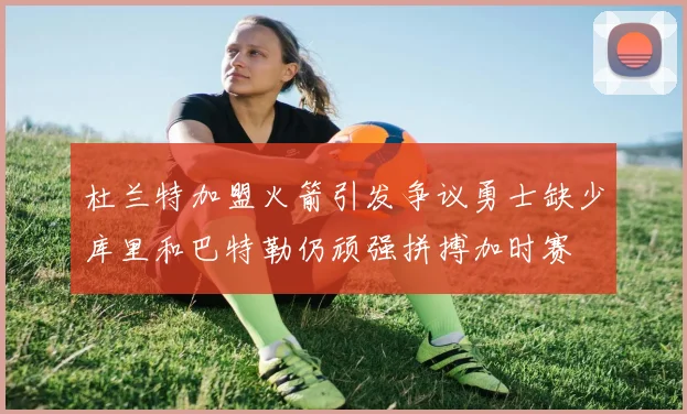 杜兰特加盟火箭引发争议勇士缺少库里和巴特勒仍顽强拼搏加时赛