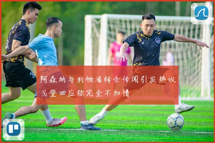 阿森纳与利物浦转会传闻引发热议戈登回应称完全不知情