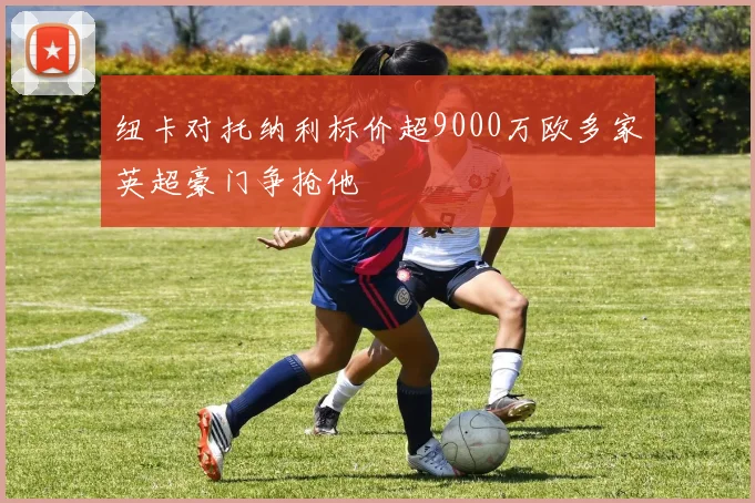 纽卡对托纳利标价超9000万欧多家英超豪门争抢他