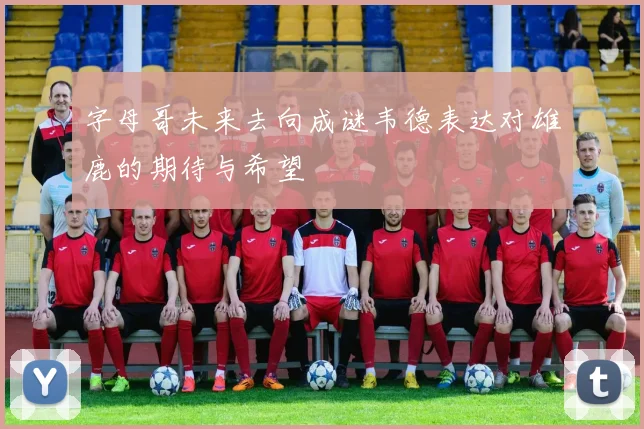 字母哥未来去向成谜韦德表达对雄鹿的期待与希望