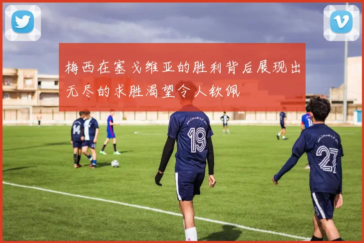 梅西在塞戈维亚的胜利背后展现出无尽的求胜渴望令人钦佩