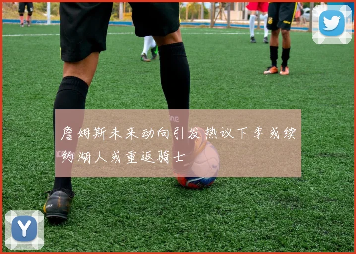 詹姆斯未来动向引发热议下季或续约湖人或重返骑士