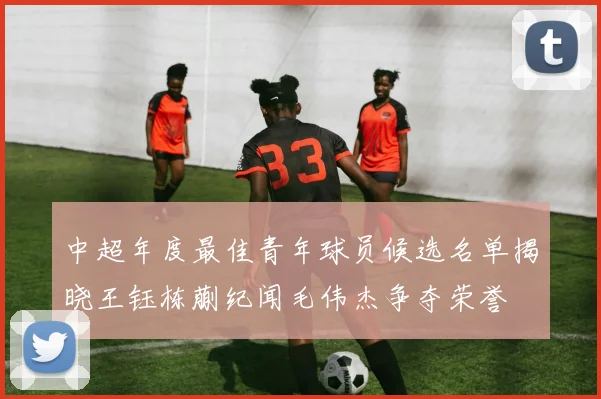中超年度最佳青年球员候选名单揭晓王钰栋蒯纪闻毛伟杰争夺荣誉