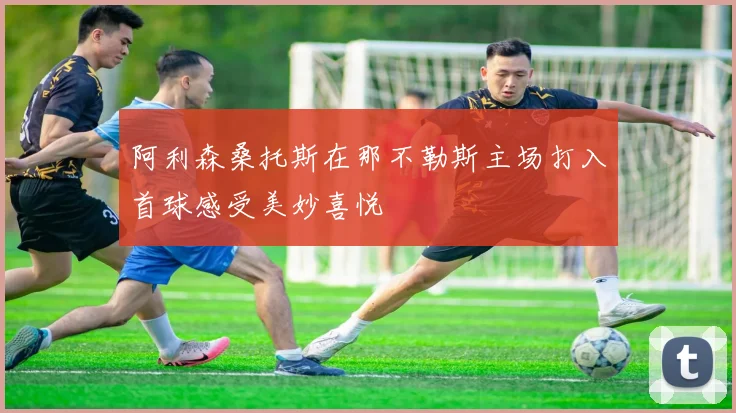 阿利森桑托斯在那不勒斯主场打入首球感受美妙喜悦