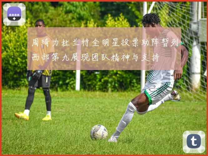 周琦为杜兰特全明星投票助阵暂列西部第九展现团队精神与支持