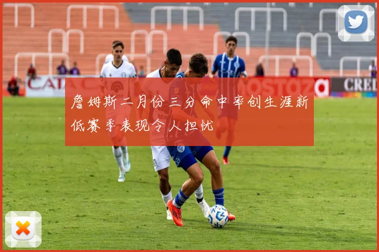 詹姆斯二月份三分命中率创生涯新低赛季表现令人担忧