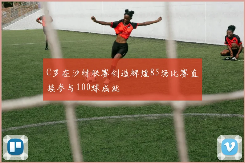 C罗在沙特联赛创造辉煌85场比赛直接参与100球成就