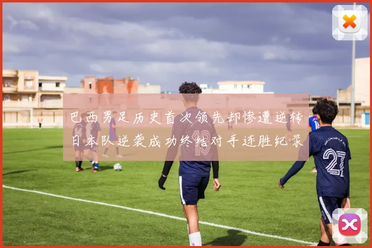 巴西男足历史首次领先却惨遭逆转日本队逆袭成功终结对手连胜纪录
