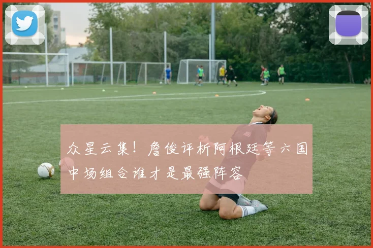 众星云集！詹俊评析阿根廷等六国中场组合谁才是最强阵容