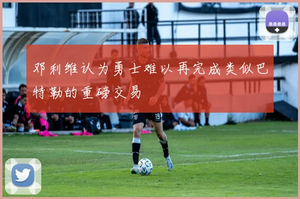 邓利维认为勇士难以再完成类似巴特勒的重磅交易