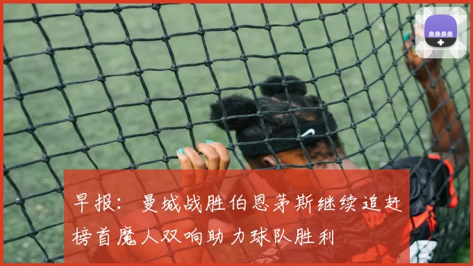 早报：曼城战胜伯恩茅斯继续追赶榜首魔人双响助力球队胜利