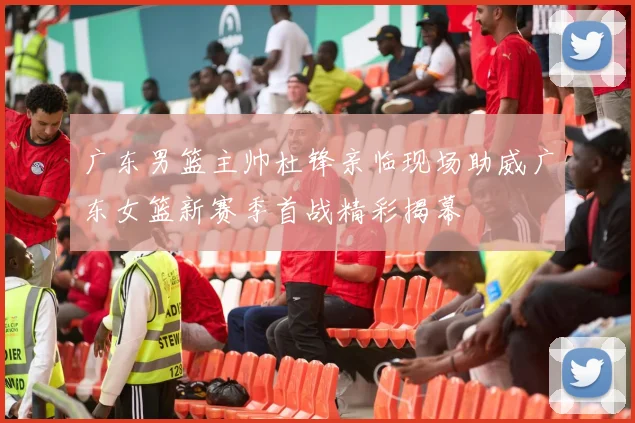 广东男篮主帅杜锋亲临现场助威广东女篮新赛季首战精彩揭幕