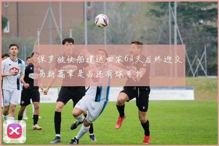 保罗被快船遣送回家64天后终迎交易新篇章是否还有球可打