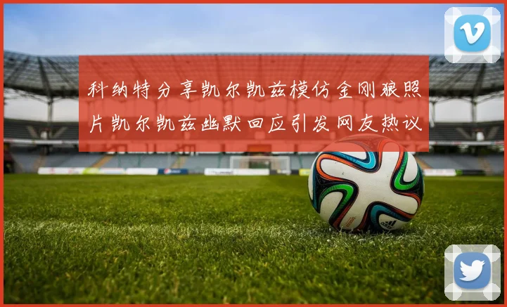 科纳特分享凯尔凯兹模仿金刚狼照片凯尔凯兹幽默回应引发网友热议