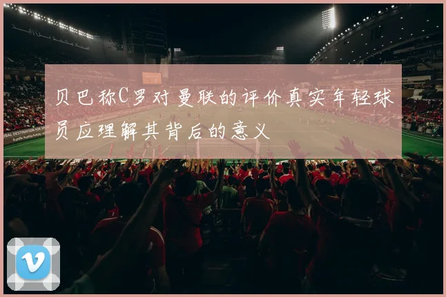 贝巴称C罗对曼联的评价真实年轻球员应理解其背后的意义