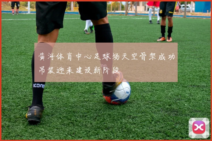 黄河体育中心足球场天空骨架成功吊装迎来建设新阶段