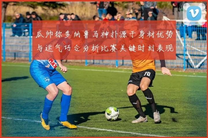 瓜帅称多纳鲁马神扑源于身材优势与运气巧合分析比赛关键时刻表现