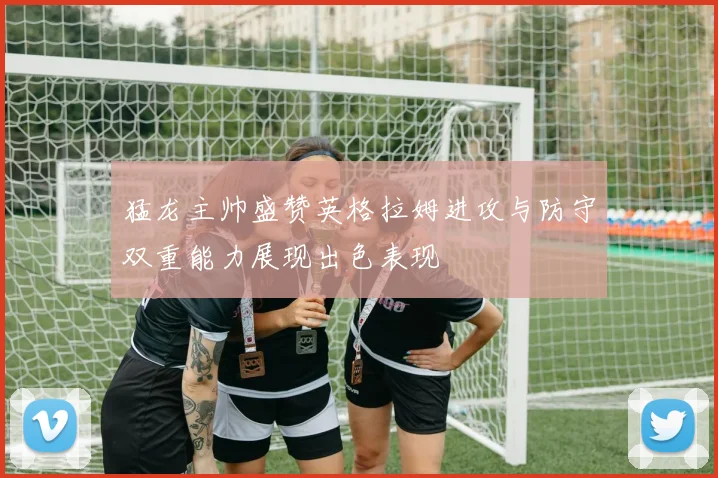 猛龙主帅盛赞英格拉姆进攻与防守双重能力展现出色表现