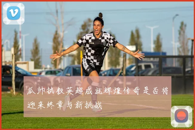瓜帅执教英超成就辉煌传奇是否将迎来终章与新挑战