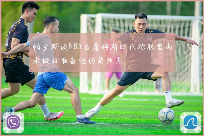 帕金斯谈NBA后詹姆斯时代称联盟尚未做好准备他仍是焦点