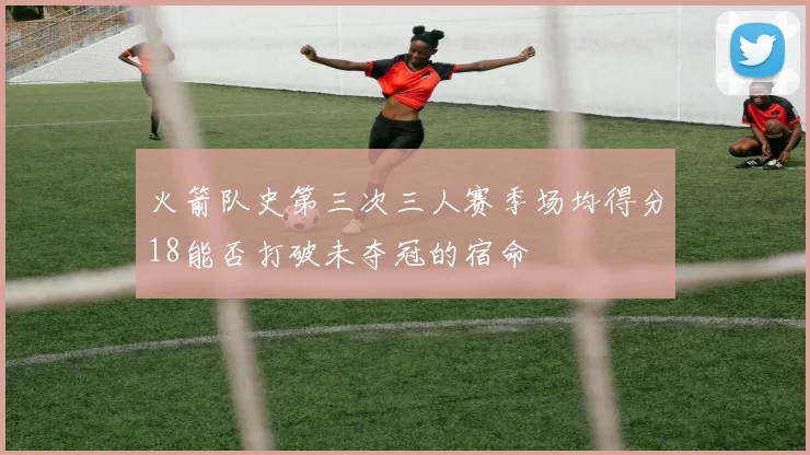 火箭队史第三次三人赛季场均得分18能否打破未夺冠的宿命