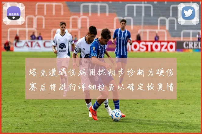 塔克遭遇伤病困扰初步诊断为硬伤赛后将进行详细检查以确定恢复情况