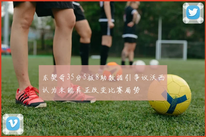 东契奇35分5板8助数据引争议沃西认为未能真正改变比赛局势