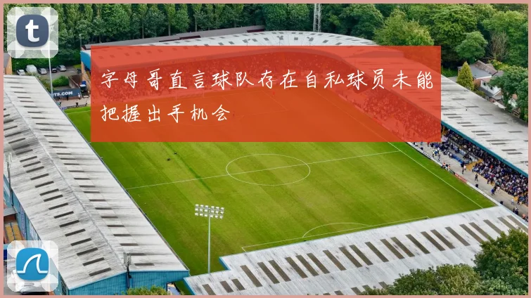 字母哥直言球队存在自私球员未能把握出手机会