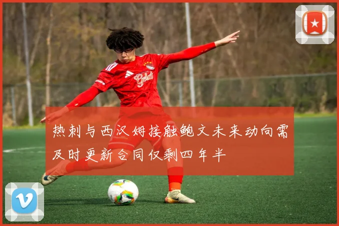热刺与西汉姆接触鲍文未来动向需及时更新合同仅剩四年半