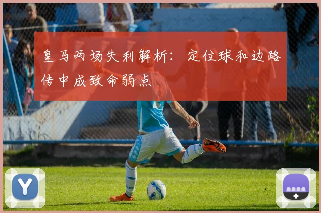 皇马两场失利解析：定位球和边路传中成致命弱点