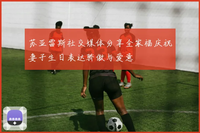 苏亚雷斯社交媒体分享全家福庆祝妻子生日表达骄傲与爱意