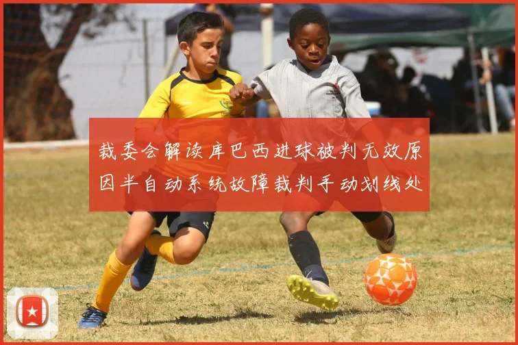 裁委会解读库巴西进球被判无效原因半自动系统故障裁判手动划线处理
