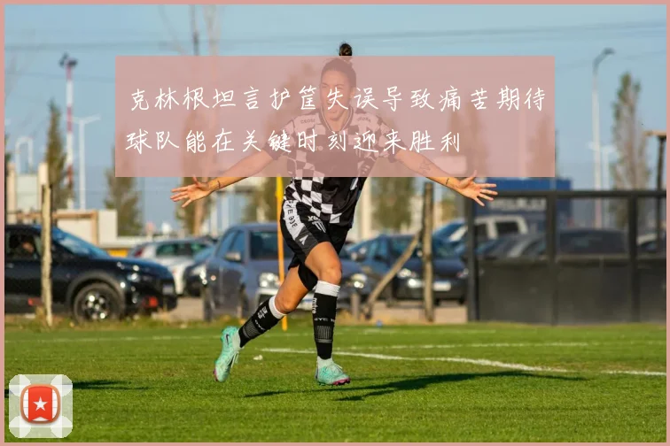 克林根坦言护筐失误导致痛苦期待球队能在关键时刻迎来胜利