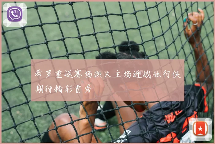 希罗重返赛场热火主场迎战独行侠期待精彩首秀