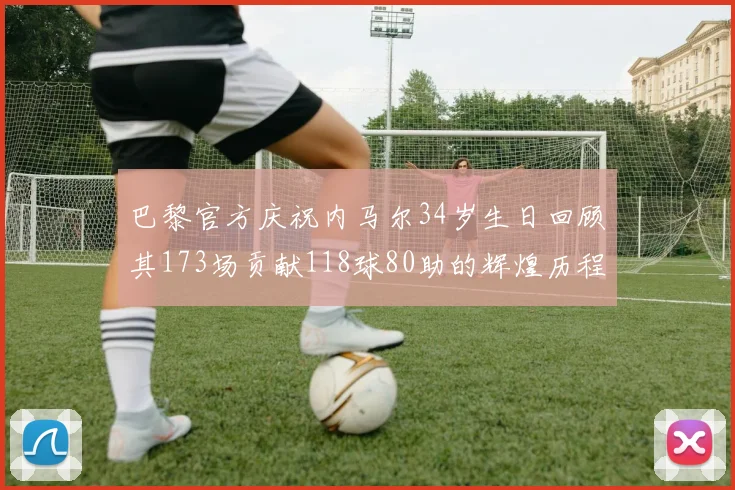 巴黎官方庆祝内马尔34岁生日回顾其173场贡献118球80助的辉煌历程