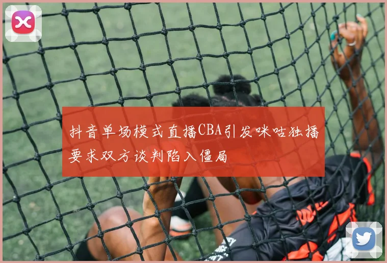 抖音单场模式直播CBA引发咪咕独播要求双方谈判陷入僵局