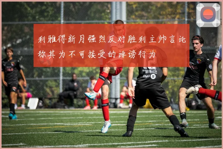 利雅得新月强烈反对胜利主帅言论称其为不可接受的诽谤行为