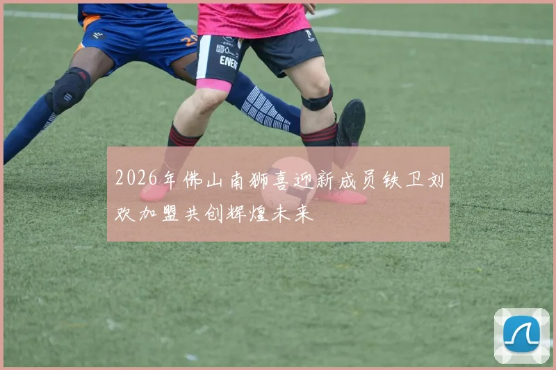 2026年佛山南狮喜迎新成员铁卫刘欢加盟共创辉煌未来