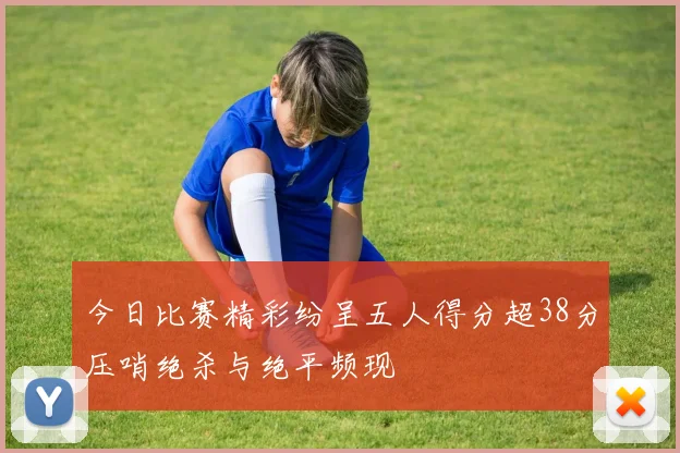 今日比赛精彩纷呈五人得分超38分压哨绝杀与绝平频现