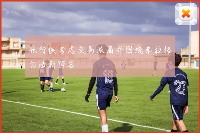 独行侠考虑交易浓眉并围绕弗拉格打造新阵容