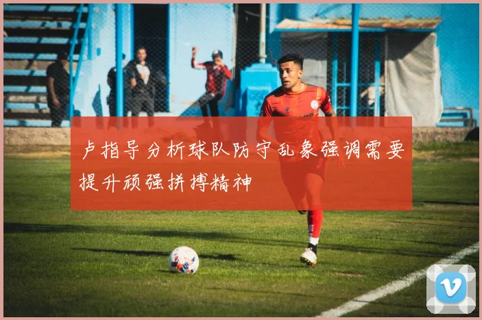 卢指导分析球队防守乱象强调需要提升顽强拼搏精神