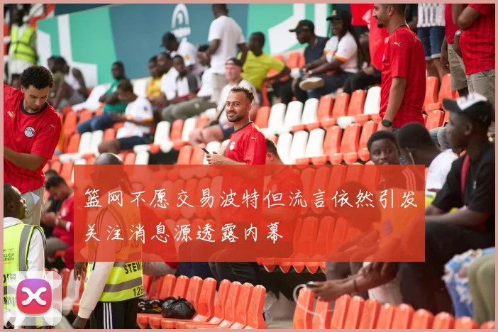 篮网不愿交易波特但流言依然引发关注消息源透露内幕